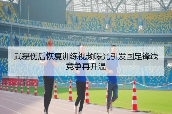 武磊伤后恢复训练视频曝光引发国足锋线竞争再升温